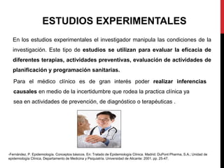 Para el médico clínico es de gran interés poder realizar inferencias
causales en medio de la incertidumbre que rodea la practica clínica ya
sea en actividades de prevención, de diagnóstico o terapéuticas .
En los estudios experimentales el investigador manipula las condiciones de la
investigación. Este tipo de estudios se utilizan para evaluar la eficacia de
diferentes terapias, actividades preventivas, evaluación de actividades de
planificación y programación sanitarias.
ESTUDIOS EXPERIMENTALES
-Fernández, P. Epidemiología. Conceptos básicos. En: Tratado de Epidemiología Clínica. Madrid; DuPont Pharma, S.A.; Unidad de
epidemiología Clínica, Departamento de Medicina y Psiquiatría. Universidad de Alicante: 2001. pp. 25-47.
 