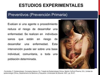 ESTUDIOS EXPERIMENTALES
Preventivos (Prevención Primaria)
Evalúan si una agente o procedimiento
reduce el riesgo de desarrollar una
enfermedad. Se realizan en individuos
sanos que están en riesgo de
desarrollar una enfermedad. Esta
intervención puede ser sobre una base
individual, comunitaria, o toda una
población determinada.
-Fernández, P. Epidemiología. Conceptos básicos. En: Tratado de Epidemiología Clínica. Madrid; DuPont Pharma, S.A.; Unidad de
epidemiología Clínica, Departamento de Medicina y Psiquiatría. Universidad de Alicante: 2001. pp. 25-47.
 