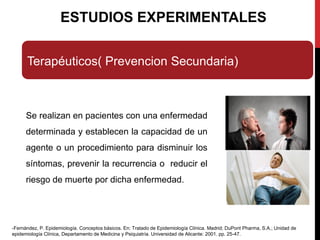 ESTUDIOS EXPERIMENTALES
Terapéuticos( Prevencion Secundaria)
Se realizan en pacientes con una enfermedad
determinada y establecen la capacidad de un
agente o un procedimiento para disminuir los
síntomas, prevenir la recurrencia o reducir el
riesgo de muerte por dicha enfermedad.
-Fernández, P. Epidemiología. Conceptos básicos. En: Tratado de Epidemiología Clínica. Madrid; DuPont Pharma, S.A.; Unidad de
epidemiología Clínica, Departamento de Medicina y Psiquiatría. Universidad de Alicante: 2001. pp. 25-47.
 