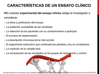 CARACTERÍSTICAS DE UN ENSAYO CLÍNICO
El carácter experimental del ensayo clínico obliga al investigador a
considerar:
-. La ética y justificación del ensayo.
-. La población susceptible de ser estudiada.
-. La selección de los pacientes con su consentimiento a participar.
-. El proceso de aleatorización.
-. La descripción minuciosa de la intervención.
-. El seguimiento exhaustivo que contemple las pérdidas y los no cumplidores.
-. La medición de la variable final.
-. La comparación de los resultados en los grupos de intervención y control.
Sociedad Española de Farmacología Clínica. Definición de Ensayo Clínico. https://se-fc.org/gestor/ensayos-clinicos/informacion-general.html[27/02/2016
 