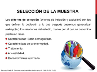 Los criterios de selección (criterios de inclusión y exclusión) son los
que definen la población a la que después queremos generalizar
(extrapolar) los resultados del estudio, motivo por el que se denomina
población diana.
Características Socio demográficas.
Características de la enfermedad.
Tratamiento.
Accesibilidad.
Consentimiento informado.
SELECCIÓN DE LA MUESTRA
Bermejo Fraile B. Estudios experimentales.Matronas prof. 2008; 9 (1): 15-20
 
