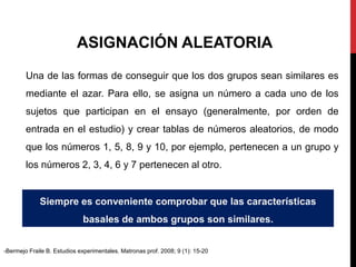 ASIGNACIÓN ALEATORIA
Una de las formas de conseguir que los dos grupos sean similares es
mediante el azar. Para ello, se asigna un número a cada uno de los
sujetos que participan en el ensayo (generalmente, por orden de
entrada en el estudio) y crear tablas de números aleatorios, de modo
que los números 1, 5, 8, 9 y 10, por ejemplo, pertenecen a un grupo y
los números 2, 3, 4, 6 y 7 pertenecen al otro.
Siempre es conveniente comprobar que las características
basales de ambos grupos son similares.
-Bermejo Fraile B. Estudios experimentales. Matronas prof. 2008; 9 (1): 15-20
 