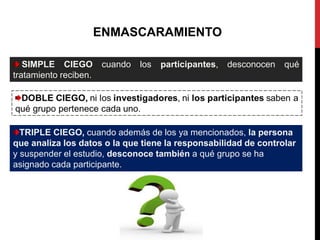 ENMASCARAMIENTO
SIMPLE CIEGO cuando los participantes, desconocen qué
tratamiento reciben.
TRIPLE CIEGO, cuando además de los ya mencionados, la persona
que analiza los datos o la que tiene la responsabilidad de controlar
y suspender el estudio, desconoce también a qué grupo se ha
asignado cada participante.
 