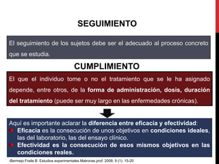 SEGUIMIENTO
El seguimiento de los sujetos debe ser el adecuado al proceso concreto
que se estudia.
CUMPLIMIENTO
El que el individuo tome o no el tratamiento que se le ha asignado
depende, entre otros, de la forma de administración, dosis, duración
del tratamiento (puede ser muy largo en las enfermedades crónicas).
Aquí es importante aclarar la diferencia entre eficacia y efectividad:
Eficacia es la consecución de unos objetivos en condiciones ideales,
las del laboratorio, las del ensayo clínico.
Efectividad es la consecución de esos mismos objetivos en las
condiciones reales.
-Bermejo Fraile B. Estudios experimentales.Matronas prof. 2008; 9 (1): 15-20
 