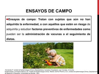 Ensayos de campo: Tratan con sujetos que aún no han
adquirido la enfermedad, o con aquéllos que estén en riesgo de
adquirirla y estudian factores preventivos de enfermedades como
pueden ser la administración de vacunas o el seguimiento de
dietas.
ENSAYOS DE CAMPO
-Fernández P. Unidad de Epidemiología Clínica y Bioestadística. Complexo Hospitalario Juan Canalejo. A Coruña.
Epidemiología. Conceptos básicos. En: Tratado de Epidemiología Clínica. Madrid; DuPont Pharma, S.A.; Unidad de epidemiología Clínica, Departamento
de Medicina y Psiquiatría. Universidad de Alicante: 2001.
 