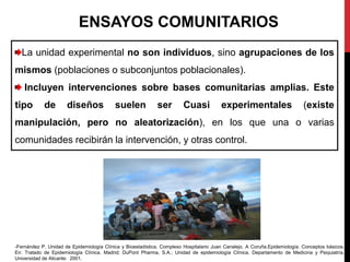 ENSAYOS COMUNITARIOS
La unidad experimental no son individuos, sino agrupaciones de los
mismos (poblaciones o subconjuntos poblacionales).
Incluyen intervenciones sobre bases comunitarias amplias. Este
tipo de diseños suelen ser Cuasi experimentales (existe
manipulación, pero no aleatorización), en los que una o varias
comunidades recibirán la intervención, y otras control.
-Fernández P. Unidad de Epidemiología Clínica y Bioestadística. Complexo Hospitalario Juan Canalejo. A Coruña.Epidemiología. Conceptos básicos.
En: Tratado de Epidemiología Clínica. Madrid; DuPont Pharma, S.A.; Unidad de epidemiología Clínica, Departamento de Medicina y Psiquiatría.
Universidad de Alicante: 2001.
 