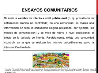 ENSAYOS COMUNITARIOS
Se mide la variable de interés a nivel poblacional (p. ej., prevalencia de
enfermedad crónica no controlada) en una comunidad, se realiza una
intervención en toda la comunidad elegida (utilizando, por ejemplo, los
medios de comunicación) y se mide de nuevo a nivel poblacional, el
efecto en la variable de interés. Paralelamente, existe una comunidad
«control» en la que se realizan los mismos procedimientos salvo la
intervención diseñada.
Fernández P. Unidad de Epidemiología Clínica y Bioestadística. Complexo Hospitalario Juan Canalejo. A Coruña.Epidemiología. Conceptos básicos. En:
Tratado de Epidemiología Clínica. Madrid; DuPont Pharma, S.A.; Unidad de epidemiología Clínica, Departamento de Medicina y Psiquiatría. Universidad
de Alicante: 2001.
 