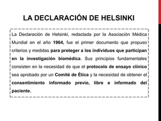 La Declaración de Helsinki, redactada por la Asociación Médica
Mundial en el año 1964, fue el primer documento que propuso
criterios y medidas para proteger a los individuos que participan
en la investigación biomédica. Sus principios fundamentales
consisten en la necesidad de que el protocolo de ensayo clínico
sea aprobado por un Comité de Ética y la necesidad de obtener el
consentimiento informado previo, libre e informado del
paciente.
LA DECLARACIÓN DE HELSINKI
 