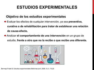 Objetivo de los estudios experimentales
Evaluar los efectos de cualquier intervención, ya sea preventiva,
curativa o de rehabilitación para tratar de establecer una relación
de causa-efecto.
Analizar el comportamiento de una intervención en un grupo de
estudio, frente a otro que no la recibe o que recibe una diferente.
ESTUDIOS EXPERIMENTALES
Bermejo Fraile B. Estudios experimentales.Matronas prof. 2008; 9 (1): 15-20
 