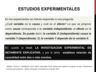En cuanto al nivel, LA INVESTIGACION EXPERIMENTAL ES
NETAMENTE EXPLICATIVA, y por lo tanto establece relación de
causalidad entre dos o más eventos.
En los experimentos se intenta responder a una pregunta:
¿Cuál variable es la causa y cuál es el efecto? La que se propone
como causa corresponde a la variable independiente; el efecto es la
dependiente. Se puede decir: la variable X (independiente) causa la
variable Y (dependiente). O, la variable Y depende de la variable X.
-Baptista Troconis T. Acreditación como médico especialista Guías básicas para elaborar el proyecto de tesis. Publicaciones
Vicerrectorado académico. Mérida, Venezuela. Universidad de Los Andes. 2007.
ESTUDIOS EXPERIMENTALES
 