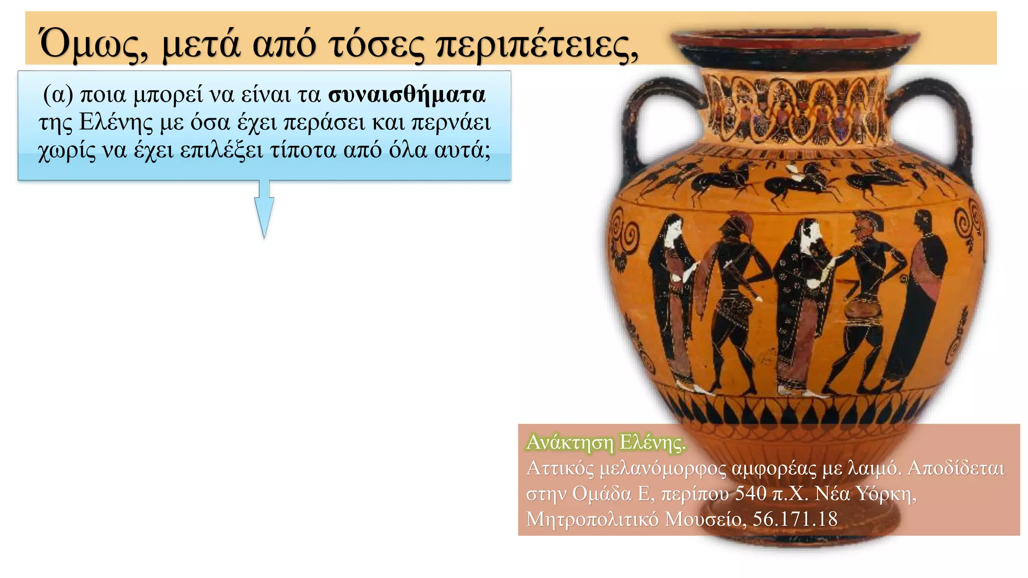 (α) ποια μπορεί να είναι τα συναισθήματα
της Ελένης με όσα έχει περάσει και περνάει
χωρίς να έχει επιλέξει τίποτα από όλα αυτά;
Όμως, μετά από τόσες περιπέτειες,
Ανάκτηση Ελένης.
Αττικός μελανόμορφος αμφορέας με λαιμό. Αποδίδεται
στην Ομάδα Ε, περίπου 540 π.Χ. Νέα Υόρκη,
Μητροπολιτικό Μουσείο, 56.171.18
 