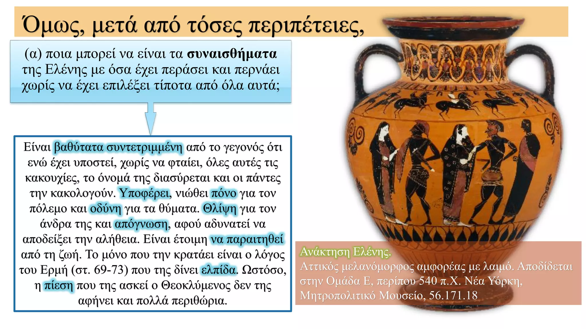 (α) ποια μπορεί να είναι τα συναισθήματα
της Ελένης με όσα έχει περάσει και περνάει
χωρίς να έχει επιλέξει τίποτα από όλα αυτά;
Όμως, μετά από τόσες περιπέτειες,
Είναι βαθύτατα συντετριμμένη από το γεγονός ότι
ενώ έχει υποστεί, χωρίς να φταίει, όλες αυτές τις
κακουχίες, το όνομά της διασύρεται και οι πάντες
την κακολογούν. Υποφέρει, νιώθει πόνο για τον
πόλεμο και οδύνη για τα θύματα. Θλίψη για τον
άνδρα της και απόγνωση, αφού αδυνατεί να
αποδείξει την αλήθεια. Είναι έτοιμη να παραιτηθεί
από τη ζωή. Το μόνο που την κρατάει είναι ο λόγος
του Ερμή (στ. 69-73) που της δίνει ελπίδα. Ωστόσο,
η πίεση που της ασκεί ο Θεοκλύμενος δεν της
αφήνει και πολλά περιθώρια.
Ανάκτηση Ελένης.
Αττικός μελανόμορφος αμφορέας με λαιμό. Αποδίδεται
στην Ομάδα Ε, περίπου 540 π.Χ. Νέα Υόρκη,
Μητροπολιτικό Μουσείο, 56.171.18
 