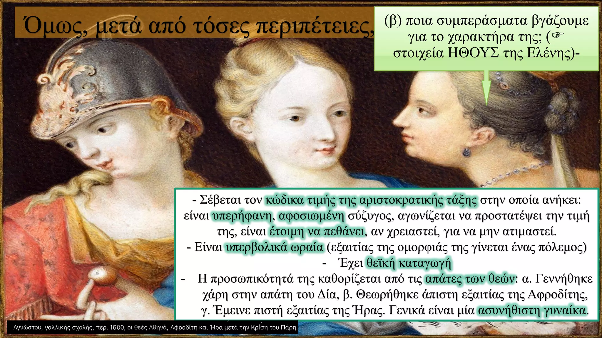 Όμως, μετά από τόσες περιπέτειες, (β) ποια συμπεράσματα βγάζουμε
για το χαρακτήρα της; (
στοιχεία ΗΘΟΥΣ της Ελένης)-
- Σέβεται τον κώδικα τιμής της αριστοκρατικής τάξης στην οποία ανήκει:
είναι υπερήφανη, αφοσιωμένη σύζυγος, αγωνίζεται να προστατέψει την τιμή
της, είναι έτοιμη να πεθάνει, αν χρειαστεί, για να μην ατιμαστεί.
- Είναι υπερβολικά ωραία (εξαιτίας της ομορφιάς της γίνεται ένας πόλεμος)
- Έχει θεϊκή καταγωγή
- Η προσωπικότητά της καθορίζεται από τις απάτες των θεών: α. Γεννήθηκε
χάρη στην απάτη του Δία, β. Θεωρήθηκε άπιστη εξαιτίας της Αφροδίτης,
γ. Έμεινε πιστή εξαιτίας της Ήρας. Γενικά είναι μία ασυνήθιστη γυναίκα.
 