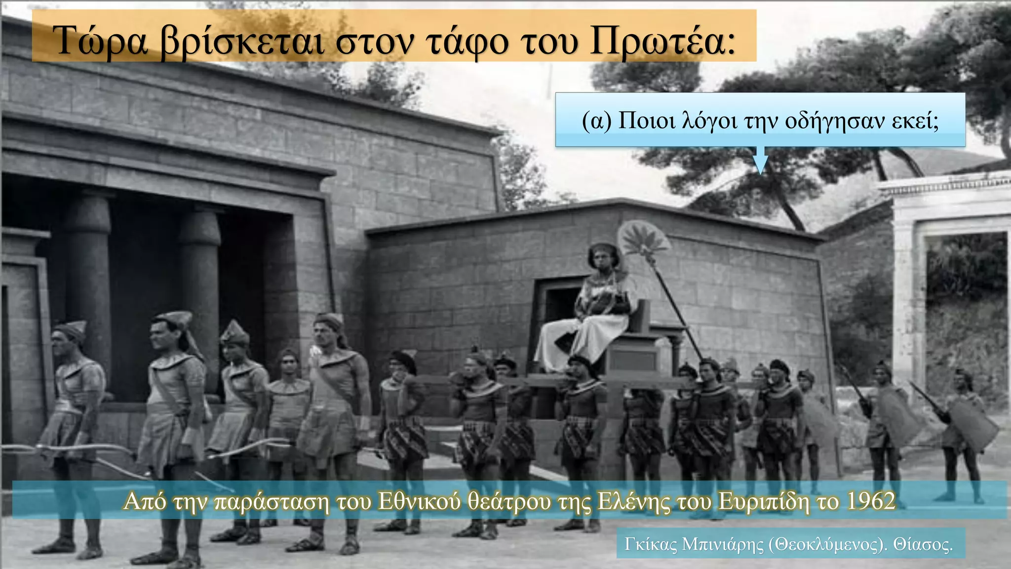(α) Ποιοι λόγοι την οδήγησαν εκεί;
Τώρα βρίσκεται στον τάφο του Πρωτέα:
Γκίκας Μπινιάρης (Θεοκλύμενος). Θίασος.
Από την παράσταση του Εθνικού θεάτρου της Ελένης του Ευριπίδη το 1962
 