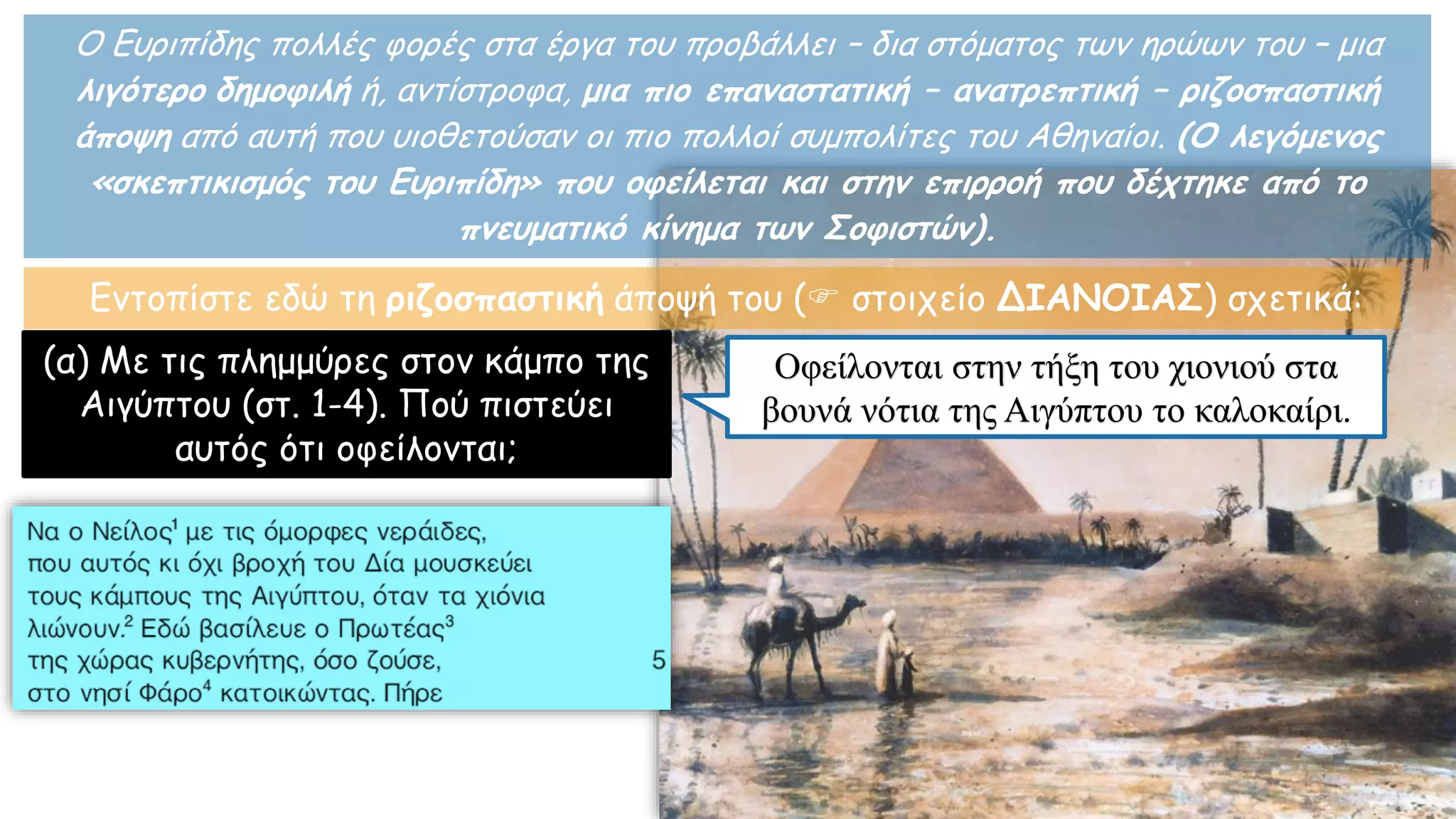 Ο Ευριπίδης πολλές φορές στα έργα του προβάλλει – δια στόματος των ηρώων του – μια
λιγότερο δημοφιλή ή, αντίστροφα, μια πιο επαναστατική – ανατρεπτική – ριζοσπαστική
άποψη από αυτή που υιοθετούσαν οι πιο πολλοί συμπολίτες του Αθηναίοι. (Ο λεγόμενος
«σκεπτικισμός του Ευριπίδη» που οφείλεται και στην επιρροή που δέχτηκε από το
πνευματικό κίνημα των Σοφιστών).
Εντοπίστε εδώ τη ριζοσπαστική άποψή του ( στοιχείο ΔΙΑΝΟΙΑΣ) σχετικά:
(α) Με τις πλημμύρες στον κάμπο της
Αιγύπτου (στ. 1-4). Πού πιστεύει
αυτός ότι οφείλονται;
Οφείλονται στην τήξη του χιονιού στα
βουνά νότια της Αιγύπτου το καλοκαίρι.
 