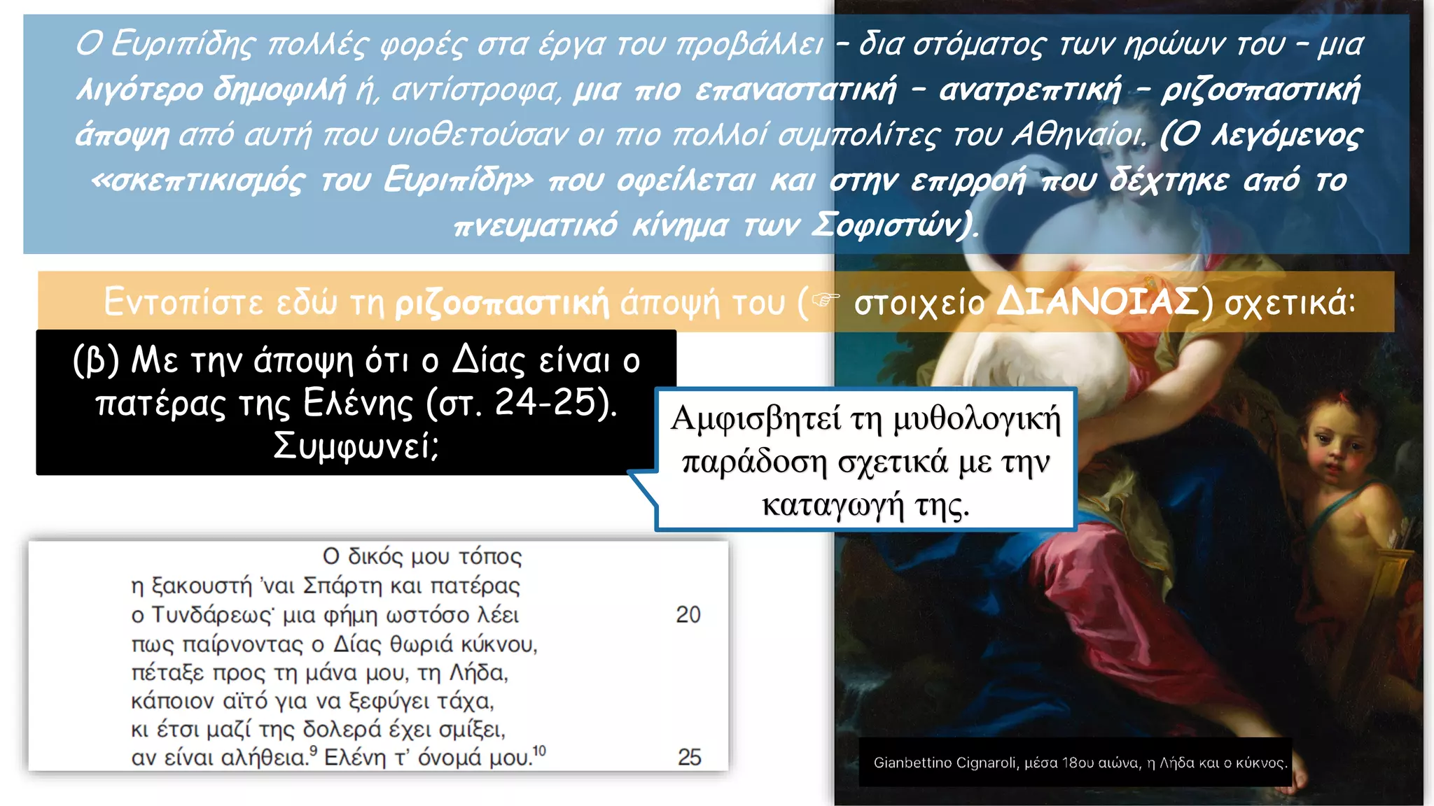 Ο Ευριπίδης πολλές φορές στα έργα του προβάλλει – δια στόματος των ηρώων του – μια
λιγότερο δημοφιλή ή, αντίστροφα, μια πιο επαναστατική – ανατρεπτική – ριζοσπαστική
άποψη από αυτή που υιοθετούσαν οι πιο πολλοί συμπολίτες του Αθηναίοι. (Ο λεγόμενος
«σκεπτικισμός του Ευριπίδη» που οφείλεται και στην επιρροή που δέχτηκε από το
πνευματικό κίνημα των Σοφιστών).
Εντοπίστε εδώ τη ριζοσπαστική άποψή του ( στοιχείο ΔΙΑΝΟΙΑΣ) σχετικά:
(β) Με την άποψη ότι ο Δίας είναι ο
πατέρας της Ελένης (στ. 24-25).
Συμφωνεί;
Αμφισβητεί τη μυθολογική
παράδοση σχετικά με την
καταγωγή της.
 