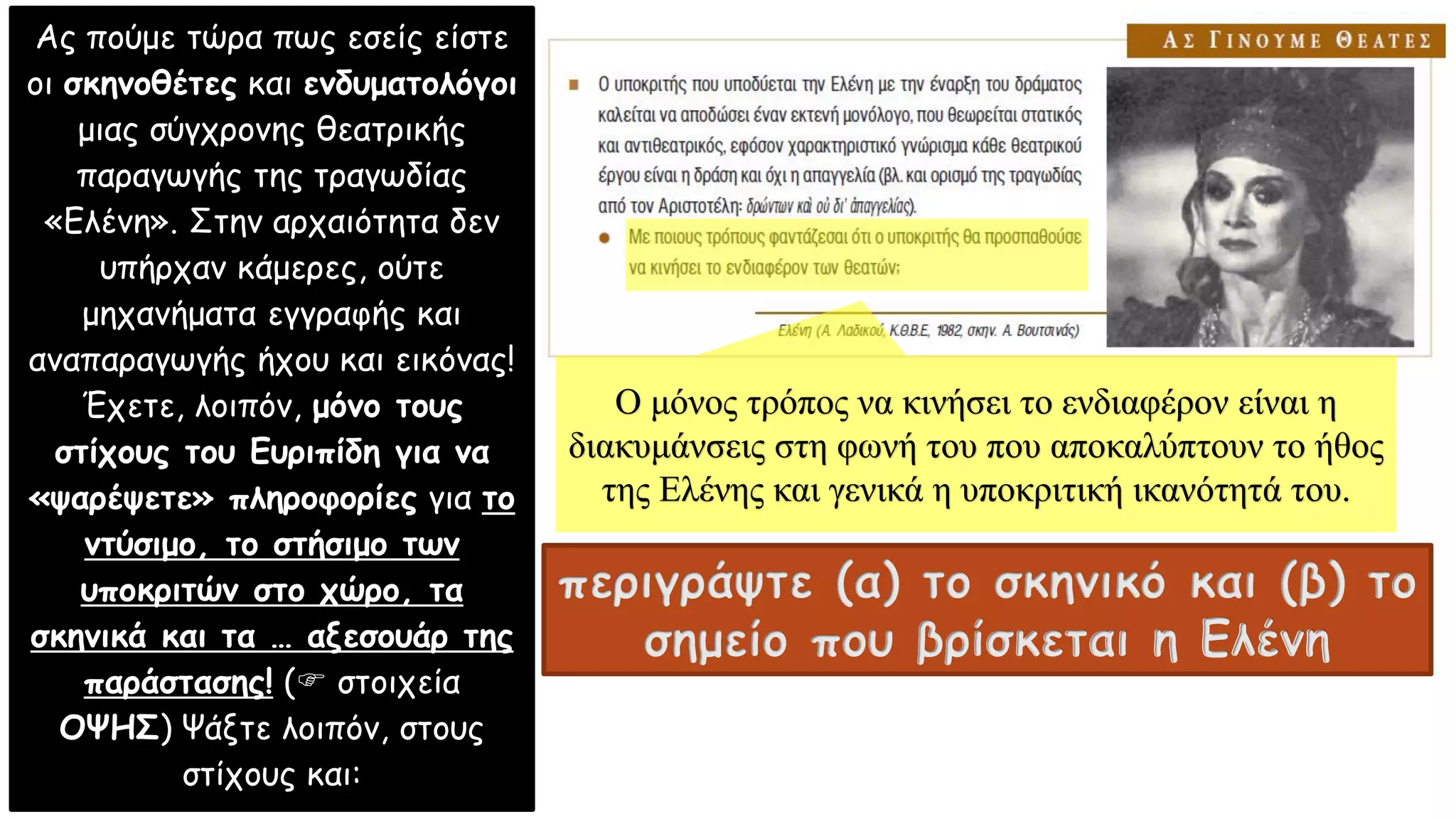 Ας πούμε τώρα πως εσείς είστε
οι σκηνοθέτες και ενδυματολόγοι
μιας σύγχρονης θεατρικής
παραγωγής της τραγωδίας
«Ελένη». Στην αρχαιότητα δεν
υπήρχαν κάμερες, ούτε
μηχανήματα εγγραφής και
αναπαραγωγής ήχου και εικόνας!
Έχετε, λοιπόν, μόνο τους
στίχους του Ευριπίδη για να
«ψαρέψετε» πληροφορίες για το
ντύσιμο, το στήσιμο των
υποκριτών στο χώρο, τα
σκηνικά και τα … αξεσουάρ της
παράστασης! ( στοιχεία
ΟΨΗΣ) Ψάξτε λοιπόν, στους
στίχους και:
περιγράψτε (α) το σκηνικό και (β) το
σημείο που βρίσκεται η Ελένη
Ο μόνος τρόπος να κινήσει το ενδιαφέρον είναι η
διακυμάνσεις στη φωνή του που αποκαλύπτουν το ήθος
της Ελένης και γενικά η υποκριτική ικανότητά του.
 