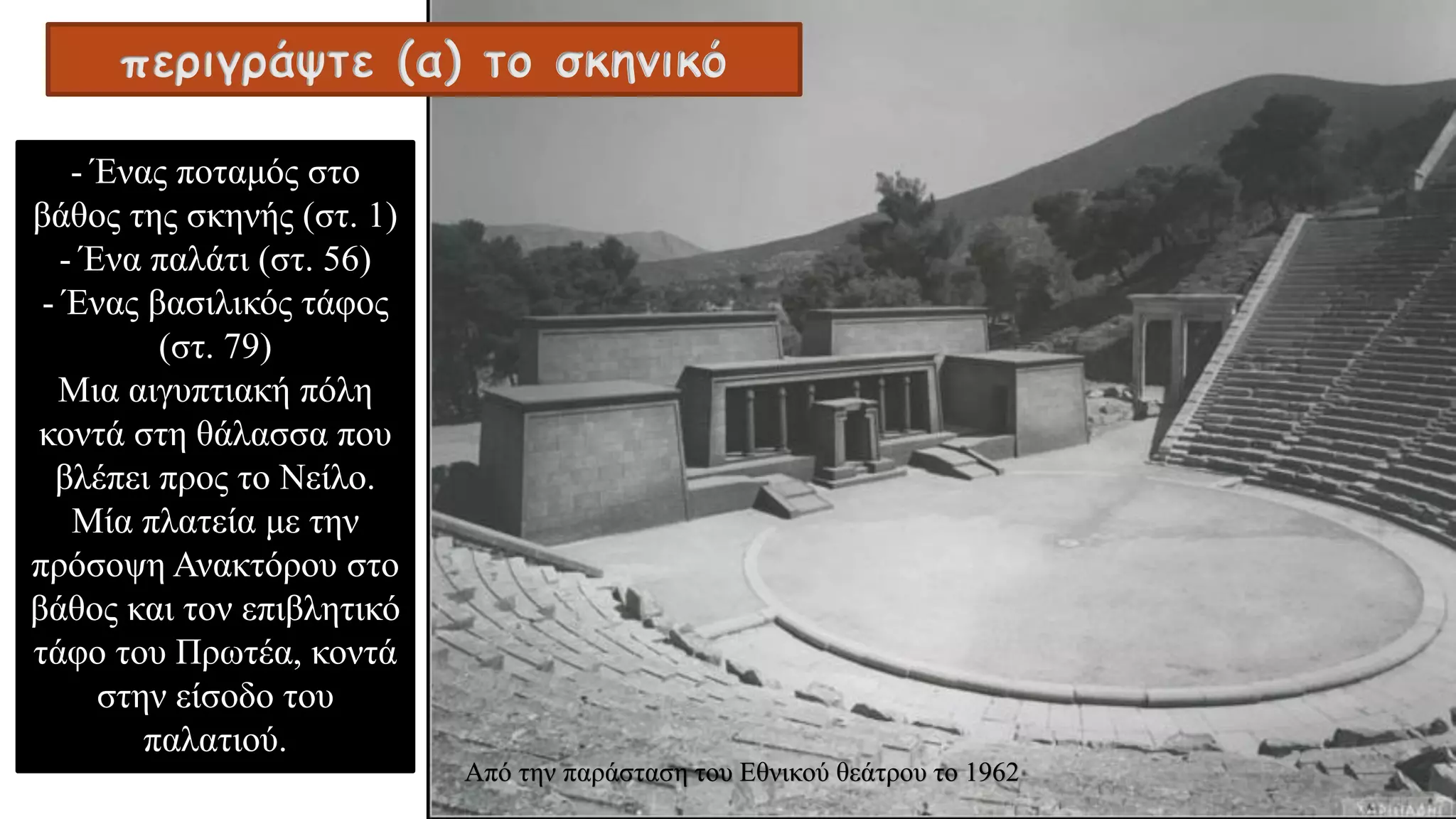 - Ένας ποταμός στο
βάθος της σκηνής (στ. 1)
- Ένα παλάτι (στ. 56)
- Ένας βασιλικός τάφος
(στ. 79)
Μια αιγυπτιακή πόλη
κοντά στη θάλασσα που
βλέπει προς το Νείλο.
Μία πλατεία με την
πρόσοψη Ανακτόρου στο
βάθος και τον επιβλητικό
τάφο του Πρωτέα, κοντά
στην είσοδο του
παλατιού.
περιγράψτε (α) το σκηνικό
Από την παράσταση του Εθνικού θεάτρου το 1962
 