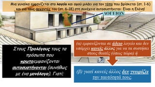 Μια γυναίκα εμφανίζεται στο λογείο και αφού μιλάει για τον τόπο που βρίσκεται (στ. 1-6)
και για τους άρχοντές του (στ. 6-18) στη συνέχεια αυτοσυστήνεται: Είναι η Ελένη!
Στους Προλόγους τους τα
πρόσωπα που
πρωτοεμφανίζονται
αυτοσυστήνονται (συνήθως
με ένα μονόλογο). Γιατί; (β) γιατί κανείς άλλος δεν γνωρίζει
την ταυτότητά τους.
(α) εμφανίζονται σε άδειο λογείο και δεν
υπάρχει κανείς άλλος για να τα συστήσει
στους θεατές (όπως τώρα) ή
 