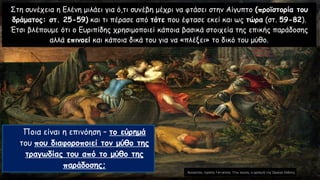 Στη συνέχεια η Ελένη μιλάει για ό,τι συνέβη μέχρι να φτάσει στην Αίγυπτο (προϊστορία του
δράματος: στ. 25-59) και τι πέρασε από τότε που έφτασε εκεί και ως τώρα (στ. 59-82).
Έτσι βλέπουμε ότι ο Ευριπίδης χρησιμοποιεί κάποια βασικά στοιχεία της επικής παράδοσης
αλλά επινοεί και κάποια δικά του για να «πλέξει» το δικό του μύθο.
Ποια είναι η επινόηση – το εύρημά
του που διαφοροποιεί τον μύθο της
τραγωδίας του από το μύθο της
παράδοσης;
 