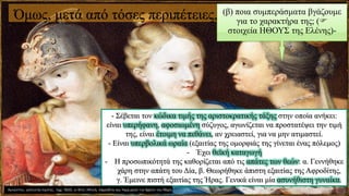 Όμως, μετά από τόσες περιπέτειες, (β) ποια συμπεράσματα βγάζουμε
για το χαρακτήρα της; (
στοιχεία ΗΘΟΥΣ της Ελένης)-
- Σέβεται τον κώδικα τιμής της αριστοκρατικής τάξης στην οποία ανήκει:
είναι υπερήφανη, αφοσιωμένη σύζυγος, αγωνίζεται να προστατέψει την τιμή
της, είναι έτοιμη να πεθάνει, αν χρειαστεί, για να μην ατιμαστεί.
- Είναι υπερβολικά ωραία (εξαιτίας της ομορφιάς της γίνεται ένας πόλεμος)
- Έχει θεϊκή καταγωγή
- Η προσωπικότητά της καθορίζεται από τις απάτες των θεών: α. Γεννήθηκε
χάρη στην απάτη του Δία, β. Θεωρήθηκε άπιστη εξαιτίας της Αφροδίτης,
γ. Έμεινε πιστή εξαιτίας της Ήρας. Γενικά είναι μία ασυνήθιστη γυναίκα.
 
