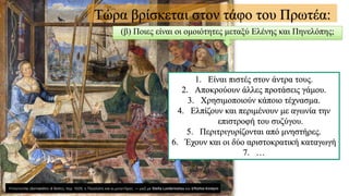 Τώρα βρίσκεται στον τάφο του Πρωτέα:
(β) Ποιες είναι οι ομοιότητες μεταξύ Ελένης και Πηνελόπης;
1. Είναι πιστές στον άντρα τους.
2. Αποκρούουν άλλες προτάσεις γάμου.
3. Χρησιμοποιούν κάποιο τέχνασμα.
4. Ελπίζουν και περιμένουν με αγωνία την
επιστροφή του συζύγου.
5. Περιτριγυρίζονται από μνηστήρες.
6. Έχουν και οι δύο αριστοκρατική καταγωγή
7. …
 
