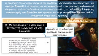 Ο Ευριπίδης πολλές φορές στα έργα του προβάλλει – δια στόματος των ηρώων του – μια
λιγότερο δημοφιλή ή, αντίστροφα, μια πιο επαναστατική – ανατρεπτική – ριζοσπαστική
άποψη από αυτή που υιοθετούσαν οι πιο πολλοί συμπολίτες του Αθηναίοι. (Ο λεγόμενος
«σκεπτικισμός του Ευριπίδη» που οφείλεται και στην επιρροή που δέχτηκε από το
πνευματικό κίνημα των Σοφιστών).
Εντοπίστε εδώ τη ριζοσπαστική άποψή του ( στοιχείο ΔΙΑΝΟΙΑΣ) σχετικά:
(β) Με την άποψη ότι ο Δίας είναι ο
πατέρας της Ελένης (στ. 24-25).
Συμφωνεί;
Αμφισβητεί τη μυθολογική
παράδοση σχετικά με την
καταγωγή της.
 