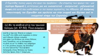 Ο Ευριπίδης πολλές φορές στα έργα του προβάλλει – δια στόματος των ηρώων του – μια
λιγότερο δημοφιλή ή, αντίστροφα, μια πιο επαναστατική – ανατρεπτική – ριζοσπαστική
άποψη από αυτή που υιοθετούσαν οι πιο πολλοί συμπολίτες του Αθηναίοι. (Ο λεγόμενος
«σκεπτικισμός του Ευριπίδη» που οφείλεται και στην επιρροή που δέχτηκε από το
πνευματικό κίνημα των Σοφιστών).
(γ) Με τα αληθινά αίτια του τρωικού
πολέμου (στ. 47-50). Ποια αναφέρει;
Ο Δίας θέλησε α) να ξαλαφρώσει τη γη
από το πλήθος των ανθρώπων και β) να
κάνει ξακουστό τον Αχιλλέα.
Εντοπίστε εδώ τη ριζοσπαστική άποψή του ( στοιχείο ΔΙΑΝΟΙΑΣ) σχετικά:
 