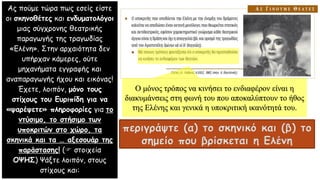 Ας πούμε τώρα πως εσείς είστε
οι σκηνοθέτες και ενδυματολόγοι
μιας σύγχρονης θεατρικής
παραγωγής της τραγωδίας
«Ελένη». Στην αρχαιότητα δεν
υπήρχαν κάμερες, ούτε
μηχανήματα εγγραφής και
αναπαραγωγής ήχου και εικόνας!
Έχετε, λοιπόν, μόνο τους
στίχους του Ευριπίδη για να
«ψαρέψετε» πληροφορίες για το
ντύσιμο, το στήσιμο των
υποκριτών στο χώρο, τα
σκηνικά και τα … αξεσουάρ της
παράστασης! ( στοιχεία
ΟΨΗΣ) Ψάξτε λοιπόν, στους
στίχους και:
περιγράψτε (α) το σκηνικό και (β) το
σημείο που βρίσκεται η Ελένη
Ο μόνος τρόπος να κινήσει το ενδιαφέρον είναι η
διακυμάνσεις στη φωνή του που αποκαλύπτουν το ήθος
της Ελένης και γενικά η υποκριτική ικανότητά του.
 