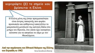 περιγράψτε (β) το σημείο που
βρίσκεται η Ελένη
Η Ελένη μόνη της (στην πραγματικότητα
είναι άντρας υποκριτής που φοράει
προσωπείο και κοθόρνους) απαγγέλλει το
μακροσκελή μονόλογό της ακίνητη δίπλα στο
μνήμα του Πρωτέα, στο οποίο έχει καταφύγει
ικέτισσα για να αποφύγει το γάμο με τον
Θεοκλύμενο.
Άννα Συνοδινού (Ελένη)
Από την παράσταση του Εθνικού θεάτρου της Ελένης
του Ευριπίδη το 1962
 