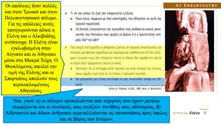 Οι απώλειες ήταν πολλές
και στον Τρωικό και στον
Πελοποννησιακό πόλεμο.
Για τις απώλειες αυτές
κατηγορούνται άδικα η
Ελένη και ο Αλκιβιάδης
αντίστοιχα. Η Ελένη είναι
εγκλωβισμένη στην
Αίγυπτο και οι Αθηναίοι
μέσα στα Μακρά Τείχη. Ο
Θεοκλύμενος απειλεί την
τιμή της Ελένης και οι
Σπαρτιάτες απειλούν τους
περικυκλωμένους
Αθηναίους.
Ναι, γιατί: α) οι πόλεμοι προκαλούνται από ισχυρούς που έχουν μεγάλα
συμφέροντα και οι συνέπειές τους αγγίζουν συνήθως τους αδύναμους. β)
Αδίστακτοι και άδικοι άνθρωποι εκμεταλλεύονται τις καταστάσεις προς όφελος
και σε βάρος των έντιμων.
 