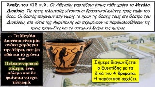 Άνοιξη του 412 π.Χ. Οι Αθηναίοι γιορτάζουν όπως κάθε χρόνο τα Μεγάλα
Διονύσια. Τις τρεις τελευταίες γίνονται οι δραματικοί αγώνες προς τιμήν του
θεού. Οι θεατές παίρνουν από νωρίς το πρωί τις θέσεις τους στο θέατρο του
Διονύσου, στα νότια της Ακρόπολης και περιμένουν να παρακολουθήσουν τις
τρεις τραγωδίες και το σατυρικό δράμα της ημέρας.
Σήμερα διαγωνίζεται
ο Ευριπίδης με τα
δικά του 4 δράματα.
Η παράσταση αρχίζει.
 