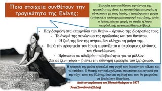 Ποια στοιχεία συνθέτουν την
τραγικότητα της Ελένης;
- Παγιδευμένη στα «παιχνίδια των θεών» – όργανο της ιδιοτροπίας τους.
- Το όνομά της συνώνυμο της προδοσίας και του θανάτου.
- Η ζωή της δεν της ανήκει, δεν ελέγχει τη μοίρα της.
- Παρά την προφητεία του Ερμή εμφανίζεται ο απρόσμενος κίνδυνος
του Θεοκλύμενου.
- Βρίσκεται σε αδιέξοδο – αβεβαιότητα για το μέλλον.
- Ζει σε ξένη χώρα – βιώνει την οδυνηρή εμπειρία του ξεριζωμού.
Άννα Συνοδινού (Ελένη)
Από την παράσταση του Εθνικού θεάτρου το 1977
Στοιχεία που συνθέτουν την έννοια της
τραγικότητας είναι: τα συναισθήματα ενοχής, η
σύγκρουση με τους θεούς, η αναπόφευκτη μοίρα
(ανάγκη), η απότομη μεταστροφή της τύχης, το ότι
ο ήρωας πάσχει χωρίς να φταίει ή λόγω
υπερβολικής αυτοπεποίθησης (ύβρις).
Η τραγική της μοίρα προκαλεί στη ψυχή των θεατών τον «έλεο» και
το «φόβο». Ο θεατής την σπλαχνίζεται, συμπάσχει και αγωνιά για
την τύχη τόσο της Ελένης, όσο και τη δική του, που θα μπορούσε
να βρεθεί στη ίδια θέση.
 