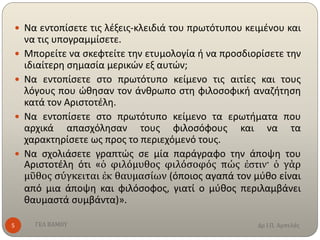 Δρ Ι.Π. ΑμπελάςΓΕΛ ΒΑΜΟΥ5
 Να εντοπίσετε τις λέξεις-κλειδιά του πρωτότυπου κειμένου και
να τις υπογραμμίσετε.
 Μπορείτε να σκεφτείτε την ετυμολογία ή να προσδιορίσετε την
ιδιαίτερη σημασία μερικών εξ αυτών;
 Να εντοπίσετε στο πρωτότυπο κείμενο τις αιτίες και τους
λόγους που ώθησαν τον άνθρωπο στη φιλοσοφική αναζήτηση
κατά τον Αριστοτέλη.
 Να εντοπίσετε στο πρωτότυπο κείμενο τα ερωτήματα που
αρχικά απασχόλησαν τους φιλοσόφους και να τα
χαρακτηρίσετε ως προς το περιεχόμενό τους.
 Να σχολιάσετε γραπτώς σε μία παράγραφο την άποψη του
Αριστοτέλη ότι «ὁ φιλόμυθος φιλόσοφός πώς ἐστιν· ὁ γὰρ
μῦθος σύγκειται ἐκ θαυμασίων (όποιος αγαπά τον μύθο είναι
από μια άποψη και φιλόσοφος, γιατί ο μύθος περιλαμβάνει
θαυμαστά συμβάντα)».
 