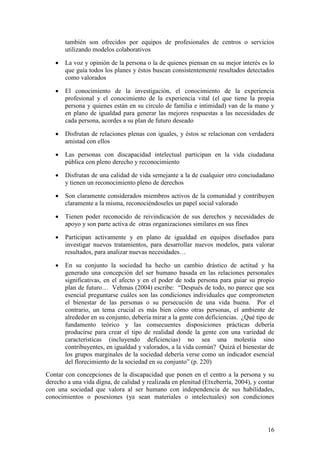 16
también son ofrecidos por equipos de profesionales de centros o servicios
utilizando modelos colaborativos
 La voz y opinión de la persona o la de quienes piensan en su mejor interés es lo
que guía todos los planes y éstos buscan consistentemente resultados detectados
como valorados
 El conocimiento de la investigación, el conocimiento de la experiencia
profesional y el conocimiento de la experiencia vital (el que tiene la propia
persona y quienes están en su círculo de familia e intimidad) van de la mano y
en plano de igualdad para generar las mejores respuestas a las necesidades de
cada persona, acordes a su plan de futuro deseado
 Disfrutan de relaciones plenas con iguales, y éstos se relacionan con verdadera
amistad con ellos
 Las personas con discapacidad intelectual participan en la vida ciudadana
pública con pleno derecho y reconocimiento
 Disfrutan de una calidad de vida semejante a la de cualquier otro conciudadano
y tienen un reconocimiento pleno de derechos
 Son claramente considerados miembros activos de la comunidad y contribuyen
claramente a la misma, reconociéndoseles un papel social valorado
 Tienen poder reconocido de reivindicación de sus derechos y necesidades de
apoyo y son parte activa de otras organizaciones similares en sus fines
 Participan activamente y en plano de igualdad en equipos diseñados para
investigar nuevos tratamientos, para desarrollar nuevos modelos, para valorar
resultados, para analizar nuevas necesidades…
 En su conjunto la sociedad ha hecho un cambio drástico de actitud y ha
generado una concepción del ser humano basada en las relaciones personales
significativas, en el afecto y en el poder de toda persona para guiar su propio
plan de futuro… Vehmas (2004) escribe: “Después de todo, no parece que sea
esencial preguntarse cuáles son las condiciones individuales que comprometen
el bienestar de las personas o su persecución de una vida buena. Por el
contrario, un tema crucial es más bien cómo otras personas, el ambiente de
alrededor en su conjunto, debería mirar a la gente con deficiencias. ¿Qué tipo de
fundamento teórico y las consecuentes disposiciones prácticas debería
producirse para crear el tipo de realidad donde la gente con una variedad de
características (incluyendo deficiencias) no sea una molestia sino
contribuyentes, en igualdad y valorados, a la vida común? Quizá el bienestar de
los grupos marginales de la sociedad debería verse como un indicador esencial
del florecimiento de la sociedad en su conjunto” (p. 220)
Contar con concepciones de la discapacidad que ponen en el centro a la persona y su
derecho a una vida digna, de calidad y realizada en plenitud (Etxeberría, 2004), y contar
con una sociedad que valora al ser humano con independencia de sus habilidades,
conocimientos o posesiones (ya sean materiales o intelectuales) son condiciones
 