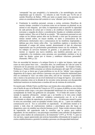 3
„estropeada‟ hay que arreglarla) y la instrucción y las metodologías son más
importantes que la relación. La relación es más Yo-ello que Yo-Tú (en el
sentido filosófico de Buber, 1998), por tanto se puede tratar a las personas sin
entrar en consideraciones del contexto ni verse „alterado‟ por la relación
 Finalmente la metáfora personal, cercana a ciertas corrientes filosóficas de
nuestro tiempo, considera a la persona como un ser humano en plenitud, no un
animal ni una máquina; por tanto, la importancia está en percibir la capacidad
de cada persona de actuar por sí misma y de establecer relaciones personales
(cercanas y cargadas de afecto y consideración, basadas en verdadera amistad y
respeto mutuo) Dice así al final de su estudio: “Mi experiencia personal en este
campo en los últimos quince años me ha llevado a creer que las personas con
retraso mental sufren, en mayor medida, no tanto a consecuencia de las
deficiencias intelectuales sino a consecuencia de las metáforas inapropiadas y
dañinas que otros tienen sobre ellas. Las metáforas orgánica y mecánica han
dominado el campo del retraso mental, determinando el tipo de relaciones
impersonales que los profesionales generalmente tienen con los residentes. En
los trabajos en servicios humanos en general, y en particular en el retraso
mental, se requiere una nueva metáfora, una metáfora personal, que ve y
comprende a los residentes como personas con necesidades similares a las de
todas las demás: actuar por sí mismo y establecer relaciones personales”
(Sumarah, 1989, p. 22)
Pero sin necesidad de lanzarse a la antigua Grecia ni a siglos tan lejanos, tanto aquí
como en otros países hace cien… cincuenta años, las condiciones de vida así como la
valoración de las personas con discapacidad era algo lamentable. En Estados Unidos,
Wehmeyer y Patton (2000) comentan un informe de principios del siglo XX en Estados
Unidos en el que se decía que el gran problema no era de los „idiotas‟ (una categoría
diagnóstica de la época, para referirse a personas con grave limitación intelectual) pues
ellos no continúan la „raza‟ con niños como ellos, sino de los „morones‟ (equivalentes
más o menos a las personas con un nivel intelectual en el rango de ligero); esos autores
también comentan cómo en la década de los noventa varias personas con discapacidad
intelectual murieron en instituciones a resultas del uso de sistemas de restricción.
En nuestro país Alfredo Fierro escribió hace casi treinta años estas palabras, en relación
con el hecho de que en la Bienal de Venecia en 1972 se expuso al público en una vitrina
a una persona sordo ciega y con grave discapacidad intelectual con un letrero colgado,
acompañando de fondo una grabación de carcajadas: “Ir al fondo del asunto es dejar
sentada la siguiente afirmación: siempre que a un hombre se le mira como simple
objeto de curiosidad, sin establecer verdadera comunicación con él, se le está
convirtiendo en objeto de espectáculo, en pieza de zoo… Al deficiente mental la gente
lo mira con curiosidad, como un ejemplar extraño („mira, ahí va…‟) pero sin establecer
comunicación con él. Eso es convertirle en espectáculo. Al deficiente mental se le
somete a toda clase de exploraciones médicas y psicológicas para dar luego un
diagnóstico, pero sin entablar una relación humana con él. Sigue siendo entonces objeto
de espectáculo, del espectáculo todo lo científico que se quiera, pero todavía
degradante, de una medicina y una psicología concebidas como métodos de diagnóstico
más que como medios de comunicación y de tratamiento” (1977, p. 91-92) Y, para no
irse tan lejos, siguen apareciendo aún noticias lamentables informando de la negativa de
ciertos establecimientos a permitir la entrada a personas con discapacidad intelectual
 