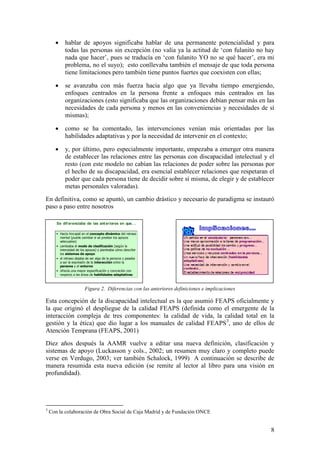 8
 hablar de apoyos significaba hablar de una permanente potencialidad y para
todas las personas sin excepción (no valía ya la actitud de „con fulanito no hay
nada que hacer‟, pues se traducía en „con fulanito YO no se qué hacer‟, era mi
problema, no el suyo); esto conllevaba también el mensaje de que toda persona
tiene limitaciones pero también tiene puntos fuertes que coexisten con ellas;
 se avanzaba con más fuerza hacia algo que ya llevaba tiempo emergiendo,
enfoques centrados en la persona frente a enfoques más centrados en las
organizaciones (esto significaba que las organizaciones debían pensar más en las
necesidades de cada persona y menos en las conveniencias y necesidades de sí
mismas);
 como se ha comentado, las intervenciones venían más orientadas por las
habilidades adaptativas y por la necesidad de intervenir en el contexto;
 y, por último, pero especialmente importante, empezaba a emerger otra manera
de establecer las relaciones entre las personas con discapacidad intelectual y el
resto (con este modelo no cabían las relaciones de poder sobre las personas por
el hecho de su discapacidad, era esencial establecer relaciones que respetaran el
poder que cada persona tiene de decidir sobre sí misma, de elegir y de establecer
metas personales valoradas).
En definitiva, como se apuntó, un cambio drástico y necesario de paradigma se instauró
paso a paso entre nosotros
Figura 2. Diferencias con las anteriores definiciones e implicaciones
Esta concepción de la discapacidad intelectual es la que asumió FEAPS oficialmente y
la que originó el despliegue de la calidad FEAPS (definida como el emergente de la
interacción compleja de tres componentes: la calidad de vida, la calidad total en la
gestión y la ética) que dio lugar a los manuales de calidad FEAPS3
, uno de ellos de
Atención Temprana (FEAPS, 2001)
Diez años después la AAMR vuelve a editar una nueva definición, clasificación y
sistemas de apoyo (Luckasson y cols., 2002; un resumen muy claro y completo puede
verse en Verdugo, 2003; ver también Schalock, 1999) A continuación se describe de
manera resumida esta nueva edición (se remite al lector al libro para una visión en
profundidad).
3
Con la colaboración de Obra Social de Caja Madrid y de Fundación ONCE
Se dif erenciaba de las anteriores en que. ..
• Hacía hincapié en el concepto dinámico del retraso
mental (puede cambiar si se prestan los apoyos
adecuados)
• cambiaba el modo de clasificación (según la
intensidad de los apoyos) y planteaba cómo describir
los sistemas de apoyo
• el retraso dejaba de ser algo de la persona y pasaba
a ser la expresión de la interacción entre la
persona y el entorno
• ofrecía una mayor especificación y concreción con
respecto a las áreas de habilidades adaptativas
 