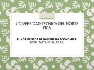 UNIVERSIDAD TÉCNICA DEL NORTE
FICA
FUNDAMENTOS DE INGENIERÍA ECONÓMICA
ECON. TATYANA SALTOS E.
 