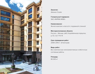 Заказчик:
«Бизнес-Строй»
Генеральный подрядчик:
ЗАО «ФИРМА МЕБЕ»
Наименование:
Жилой комплекс класса А с подземной стоянкой
Месторасположение объекта:
Россия, г. Москва, ЦАО, Коробейников переулок,
д. 1/2, стр.7–14, 16
Срок проведения работ:
2009–2010 гг. (8 месяцев)
Виды работ:
Все комплексные электромонтажные слаботочные
системные работы
Площадь:
80 000 м2
 