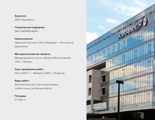 Заказчик:
ОАО «Аэрофлот»
Генеральный подрядчик:
ЗАО «ФИРМА МЕБЕ»
Наименование:
Офисный комплекс ОАО «Аэрофлот — Российские
авиалинии»
Месторасположение объекта:
Международное шоссе, деревня Мелькисарово,
САО г. Москвы
Срок проведения работ:
Июнь 2007 г. — Февраль 2009 г. (21 месяц)
Виды работ:
Все комплексные электромонтажные
слаботочные системные работы
Площадь:
37 000 м2
 