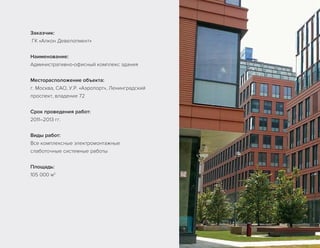 Заказчик:
ГК «Алкон Девелопмент»
Наименование:
Административно-офисный комплекс здания
Месторасположение объекта:
г. Москва, САО, У.Р. «Аэропорт», Ленинградский
проспект, владение 72
Срок проведения работ:
2011–2013 гг.
Виды работ:
Все комплексные электромонтажные
слаботочные системные работы
Площадь:
105 000 м2
 