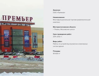 Заказчик:
ООО «Премьер»
Наименование:
Многофункциональный торгово-развлекательный
комплекс
Месторасположение объекта:
г. Рязань, Московское шоссе
Срок проведения работ:
2011–2012 гг.
Виды работ:
Работы по устройству внутренних инженерных
систем здания
Площадь:
90 600 м2
 