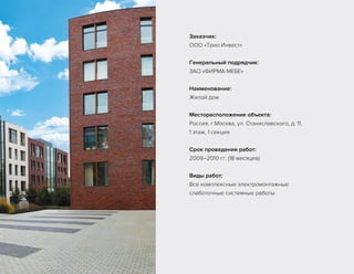 Заказчик:
ООО «Трио Инвест»
Генеральный подрядчик:
ЗАО «ФИРМА МЕБЕ»
Наименование:
Жилой дом
Месторасположение объекта:
Россия, г.Москва, ул. Станиславского, д. 11,
1 этаж, 1 секция
Срок проведения работ:
2009–2010 гг. (18 месяцев)
Виды работ:
Все комплексные электромонтажные
слаботочные системные работы
 