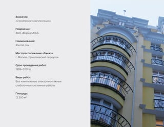 Заказчик:
«Стройпроекткомплектация»
Подрядчик:
ЗАО «Фирма МЕБЕ»
Наименование:
Жилой дом
Месторасположение объекта:
г. Москва, Ермолаевский переулок
Срок проведения работ:
1999–2001 гг.
Виды работ:
Все комплексные электромонтажные
слаботочные системные работы
Площадь:
12 300 м2
 