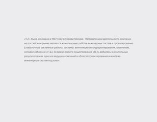«ТLТ» была основана в 1997 году в городе Москва. Направлением деятельности компании
на российском рынке являются комплексные работы инженерных систем и проектирование
(слаботочные системные работы, системы вентиляции и кондиционирования, отопление,
холодоснабжение и т.д.). За время своего существования «ТLТ» добилась значительных
результатов как одна из ведущих компаний в области проектирования и монтажа
инженерных систем под ключ.
 