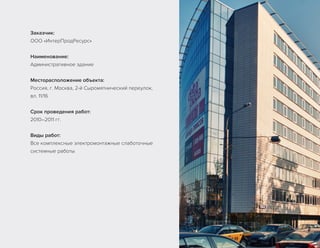 Заказчик:
ООО «ИнтерПродРесурс»
Наименование:
Административное здание
Месторасположение объекта:
Россия, г. Москва, 2-й Сыромятнический переулок,
вл. 11/16
Срок проведения работ:
2010–2011 гг.
Виды работ:
Все комплексные электромонтажные слаботочные
системные работы
 
