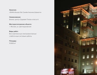 Заказчик:
«ЭНКА Иншаат Ве Санайи Аноним Ширкети»
Наименование:
Бизнес центр «Садовая Плаза» класса А
Месторасположение объекта:
г. Москва, ул. Долгоруковская
Виды работ:
Все комплексные электромонтажные
слаботочные системые работы
Площадь:
19 800 м2
 