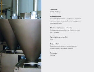 Заказчик:
ООО «Ай Елдыз»
Наименование:
Цех полуфабрикатов и колбасных изделий
на территории мясокомбината предприятия
ООО «Ай Елдыз»
Месторасположение объекта:
МО, Домодедовский р-н, д. Старосьяново,
ул. Садовая
Срок проведения работ:
2012 г.
Виды работ:
Все комплексные электромонтажные
слаботочные системные работы
Площадь:
1 800 м2
 