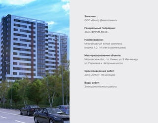 Заказчик:
ООО «Центр Девелопмент»
Генеральный подрядчик:
ЗАО «ФИРМА МЕБЕ»
Наименование:
Многоэтажный жилой комплекс
(корпус 1, 2: 1-й этап строительства)
Месторасположение объекта:
Московская обл., г.о. Химки, ул. 9 Мая между
ул. Парковая и Нагорным шоссе
Срок проведения работ:
2014–2015 гг. (10 месяцев)
Виды работ:
Электромонтажные работы
 