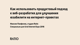 Как использовать продуктовый подход
к веб-разработке для улучшения
юзабилити на интернет-проектах
Максим Панфилов, студия Ratio
Специально для Ural Internet Expo 2016
 